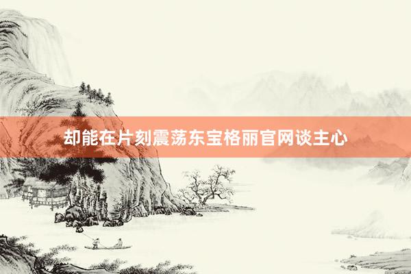 却能在片刻震荡东宝格丽官网谈主心